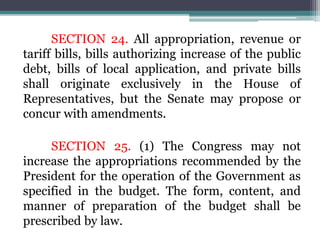 SECTION 24. All appropriation, revenue or
tariff bills, bills authorizing increase of the public
debt, bills of local application, and private bills
shall originate exclusively in the House of
Representatives, but the Senate may propose or
concur with amendments.
SECTION 25. (1) The Congress may not
increase the appropriations recommended by the
President for the operation of the Government as
specified in the budget. The form, content, and
manner of preparation of the budget shall be
prescribed by law.
 