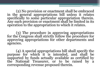 (2) No provision or enactment shall be embraced
in the general appropriations bill unless it relates
specifically to some particular appropriation therein.
Any such provision or enactment shall be limited in its
operation to the appropriation to which it relates.
(3) The procedure in approving appropriations
for the Congress shall strictly follow the procedure for
approving appropriations for other departments and
agencies.
(4) A special appropriations bill shall specify the
purpose for which it is intended, and shall be
supported by funds actually available as certified by
the National Treasurer, or to be raised by a
corresponding revenue proposed therein.
 