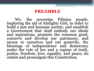 PREAMBLE
We, the sovereign Filipino people,
imploring the aid of Almighty God, in order to
build a just and humane society, and establish
a Government that shall embody our ideals
and aspirations, promote the common good,
conserve and develop our patrimony, and
secure to ourselves and our posterity, the
blessings of independence and democracy
under the rule of law and a regime of truth,
justice, freedom, love, equality, and peace, do
ordain and promulgate this Constitution.
 