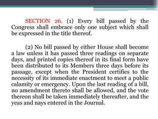 SECTION 26. (1) Every bill passed by the
Congress shall embrace only one subject which shall
be expressed in the title thereof.
(2) No bill passed by either House shall become
a law unless it has passed three readings on separate
days, and printed copies thereof in its final form have
been distributed to its Members three days before its
passage, except when the President certifies to the
necessity of its immediate enactment to meet a public
calamity or emergency. Upon the last reading of a bill,
no amendment thereto shall be allowed, and the vote
thereon shall be taken immediately thereafter, and the
yeas and nays entered in the Journal.
 