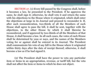 SECTION 27. (1) Every bill passed by the Congress shall, before
it becomes a law, be presented to the President. If he approves the
same, he shall sign it; otherwise, he shall veto it and return the same
with his objections to the House where it originated, which shall enter
the objections at large in its Journal and proceed to reconsider it. If,
after such reconsideration, two-thirds of all the Members of such
House shall agree to pass the bill, it shall be sent, together with the
objections, to the other House by which it shall likewise be
reconsidered, and if approved by two-thirds of all the Members of that
House, it shall become a law. In all such cases, the votes of each House
shall be determined by yeas or nays, and the names of the Members
voting for or against shall be entered in its Journal. The President
shall communicate his veto of any bill to the House where it originated
within thirty days after the date of receipt thereof; otherwise, it shall
become a law as if he had signed it.
(2) The President shall have the power to veto any particular
item or items in an appropriation, revenue, or tariff bill, but the veto
shall not affect the item or items to which he does not object.
 