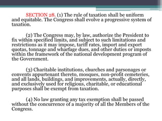 SECTION 28. (1) The rule of taxation shall be uniform
and equitable. The Congress shall evolve a progressive system of
taxation.
(2) The Congress may, by law, authorize the President to
fix within specified limits, and subject to such limitations and
restrictions as it may impose, tariff rates, import and export
quotas, tonnage and wharfage dues, and other duties or imposts
within the framework of the national development program of
the Government.
(3) Charitable institutions, churches and parsonages or
convents appurtenant thereto, mosques, non-profit cemeteries,
and all lands, buildings, and improvements, actually, directly,
and exclusively used for religious, charitable, or educational
purposes shall be exempt from taxation.
(4) No law granting any tax exemption shall be passed
without the concurrence of a majority of all the Members of the
Congress.
 