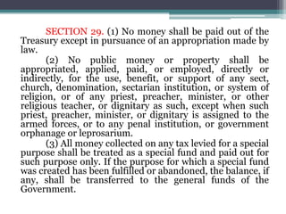 SECTION 29. (1) No money shall be paid out of the
Treasury except in pursuance of an appropriation made by
law.
(2) No public money or property shall be
appropriated, applied, paid, or employed, directly or
indirectly, for the use, benefit, or support of any sect,
church, denomination, sectarian institution, or system of
religion, or of any priest, preacher, minister, or other
religious teacher, or dignitary as such, except when such
priest, preacher, minister, or dignitary is assigned to the
armed forces, or to any penal institution, or government
orphanage or leprosarium.
(3) All money collected on any tax levied for a special
purpose shall be treated as a special fund and paid out for
such purpose only. If the purpose for which a special fund
was created has been fulfilled or abandoned, the balance, if
any, shall be transferred to the general funds of the
Government.
 