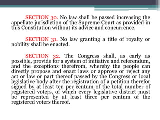 SECTION 30. No law shall be passed increasing the
appellate jurisdiction of the Supreme Court as provided in
this Constitution without its advice and concurrence.
SECTION 31. No law granting a title of royalty or
nobility shall be enacted.
SECTION 32. The Congress shall, as early as
possible, provide for a system of initiative and referendum,
and the exceptions therefrom, whereby the people can
directly propose and enact laws or approve or reject any
act or law or part thereof passed by the Congress or local
legislative body after the registration of a petition therefor
signed by at least ten per centum of the total number of
registered voters, of which every legislative district must
be represented by at least three per centum of the
registered voters thereof.
 