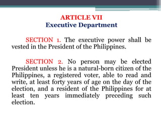 ARTICLE VII
Executive Department
SECTION 1. The executive power shall be
vested in the President of the Philippines.
SECTION 2. No person may be elected
President unless he is a natural-born citizen of the
Philippines, a registered voter, able to read and
write, at least forty years of age on the day of the
election, and a resident of the Philippines for at
least ten years immediately preceding such
election.
 
