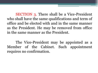 SECTION 3. There shall be a Vice-President
who shall have the same qualifications and term of
office and be elected with and in the same manner
as the President. He may be removed from office
in the same manner as the President.
The Vice-President may be appointed as a
Member of the Cabinet. Such appointment
requires no confirmation.
 
