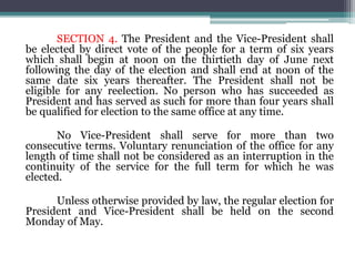 SECTION 4. The President and the Vice-President shall
be elected by direct vote of the people for a term of six years
which shall begin at noon on the thirtieth day of June next
following the day of the election and shall end at noon of the
same date six years thereafter. The President shall not be
eligible for any reelection. No person who has succeeded as
President and has served as such for more than four years shall
be qualified for election to the same office at any time.
No Vice-President shall serve for more than two
consecutive terms. Voluntary renunciation of the office for any
length of time shall not be considered as an interruption in the
continuity of the service for the full term for which he was
elected.
Unless otherwise provided by law, the regular election for
President and Vice-President shall be held on the second
Monday of May.
 