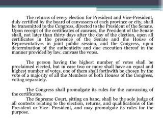 The returns of every election for President and Vice-President,
duly certified by the board of canvassers of each province or city, shall
be transmitted to the Congress, directed to the President of the Senate.
Upon receipt of the certificates of canvass, the President of the Senate
shall, not later than thirty days after the day of the election, open all
certificates in the presence of the Senate and the House of
Representatives in joint public session, and the Congress, upon
determination of the authenticity and due execution thereof in the
manner provided by law, canvass the votes.
The person having the highest number of votes shall be
proclaimed elected, but in case two or more shall have an equal and
highest number of votes, one of them shall forthwith be chosen by the
vote of a majority of all the Members of both Houses of the Congress,
voting separately.
The Congress shall promulgate its rules for the canvassing of
the certificates.
The Supreme Court, sitting en banc, shall be the sole judge of
all contests relating to the election, returns, and qualifications of the
President or Vice- President, and may promulgate its rules for the
purpose.
 