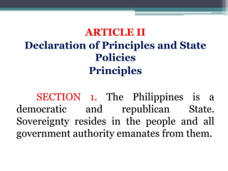 ARTICLE II
Declaration of Principles and State
Policies
Principles
SECTION 1. The Philippines is a
democratic and republican State.
Sovereignty resides in the people and all
government authority emanates from them.
 