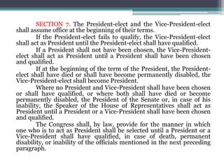 SECTION 7. The President-elect and the Vice-President-elect
shall assume office at the beginning of their terms.
If the President-elect fails to qualify, the Vice-President-elect
shall act as President until the President-elect shall have qualified.
If a President shall not have been chosen, the Vice-President-
elect shall act as President until a President shall have been chosen
and qualified.
If at the beginning of the term of the President, the President-
elect shall have died or shall have become permanently disabled, the
Vice-President-elect shall become President.
Where no President and Vice-President shall have been chosen
or shall have qualified, or where both shall have died or become
permanently disabled, the President of the Senate or, in case of his
inability, the Speaker of the House of Representatives shall act as
President until a President or a Vice-President shall have been chosen
and qualified.
The Congress shall, by law, provide for the manner in which
one who is to act as President shall be selected until a President or a
Vice-President shall have qualified, in case of death, permanent
disability, or inability of the officials mentioned in the next preceding
paragraph.
 