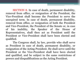 SECTION 8. In case of death, permanent disability,
removal from office, or resignation of the President, the
Vice-President shall become the President to serve the
unexpired term. In case of death, permanent disability,
removal from office, or resignation of both the President
and Vice-President, the President of the Senate or, in case
of his inability, the Speaker of the House of
Representatives, shall then act as President until the
President or Vice-President shall have been elected and
qualified.
The Congress shall, by law, provide who shall serve
as President in case of death, permanent disability, or
resignation of the Acting President. He shall serve until the
President or the Vice-President shall have been elected
and qualified, and be subject to the same restrictions of
powers and disqualifications as the Acting President.
 