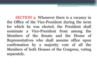 SECTION 9. Whenever there is a vacancy in
the Office of the Vice-President during the term
for which he was elected, the President shall
nominate a Vice-President from among the
Members of the Senate and the House of
Representatives who shall assume office upon
confirmation by a majority vote of all the
Members of both Houses of the Congress, voting
separately.
 