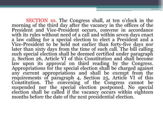 SECTION 10. The Congress shall, at ten o’clock in the
morning of the third day after the vacancy in the offices of the
President and Vice-President occurs, convene in accordance
with its rules without need of a call and within seven days enact
a law calling for a special election to elect a President and a
Vice-President to be held not earlier than forty-five days nor
later than sixty days from the time of such call. The bill calling
such special election shall be deemed certified under paragraph
2, Section 26, Article VI of this Constitution and shall become
law upon its approval on third reading by the Congress.
Appropriations for the special election shall be charged against
any current appropriations and shall be exempt from the
requirements of paragraph 4, Section 25, Article VI of this
Constitution. The convening of the Congress cannot be
suspended nor the special election postponed. No special
election shall be called if the vacancy occurs within eighteen
months before the date of the next presidential election.
 