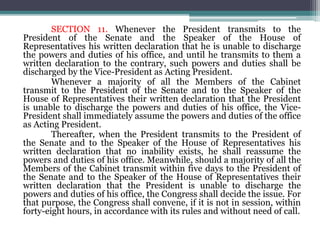 SECTION 11. Whenever the President transmits to the
President of the Senate and the Speaker of the House of
Representatives his written declaration that he is unable to discharge
the powers and duties of his office, and until he transmits to them a
written declaration to the contrary, such powers and duties shall be
discharged by the Vice-President as Acting President.
Whenever a majority of all the Members of the Cabinet
transmit to the President of the Senate and to the Speaker of the
House of Representatives their written declaration that the President
is unable to discharge the powers and duties of his office, the Vice-
President shall immediately assume the powers and duties of the office
as Acting President.
Thereafter, when the President transmits to the President of
the Senate and to the Speaker of the House of Representatives his
written declaration that no inability exists, he shall reassume the
powers and duties of his office. Meanwhile, should a majority of all the
Members of the Cabinet transmit within five days to the President of
the Senate and to the Speaker of the House of Representatives their
written declaration that the President is unable to discharge the
powers and duties of his office, the Congress shall decide the issue. For
that purpose, the Congress shall convene, if it is not in session, within
forty-eight hours, in accordance with its rules and without need of call.
 