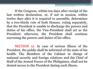 If the Congress, within ten days after receipt of the
last written declaration, or, if not in session, within
twelve days after it is required to assemble, determines
by a two-thirds vote of both Houses, voting separately,
that the President is unable to discharge the powers and
duties of his office, the Vice-President shall act as the
President; otherwise, the President shall continue
exercising the powers and duties of his office.
SECTION 12. In case of serious illness of the
President, the public shall be informed of the state of his
health. The Members of the Cabinet in charge of
national security and foreign relations and the Chief of
Staff of the Armed Forces of the Philippines, shall not be
denied access to the President during such illness.
 