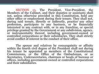 SECTION 13. The President, Vice-President, the
Members of the Cabinet, and their deputies or assistants shall
not, unless otherwise provided in this Constitution, hold any
other office or employment during their tenure. They shall not,
during said tenure, directly or indirectly, practice any other
profession, participate in any business, or be financially
interested in any contract with, or in any franchise, or special
privilege granted by the Government or any subdivision, agency,
or instrumentality thereof, including government-owned or
controlled corporations or their subsidiaries. They shall strictly
avoid conflict of interest in the conduct of their office.
The spouse and relatives by consanguinity or affinity
within the fourth civil degree of the President shall not during
his tenure be appointed as members of the Constitutional
Commissions, or the Office of the Ombudsman, or as
Secretaries, Undersecretaries, chairmen or heads of bureaus or
offices, including government-owned or controlled corporations
and their subsidiaries.
 
