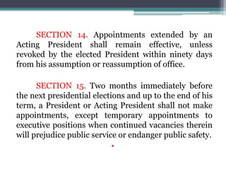 SECTION 14. Appointments extended by an
Acting President shall remain effective, unless
revoked by the elected President within ninety days
from his assumption or reassumption of office.
SECTION 15. Two months immediately before
the next presidential elections and up to the end of his
term, a President or Acting President shall not make
appointments, except temporary appointments to
executive positions when continued vacancies therein
will prejudice public service or endanger public safety.
•
 