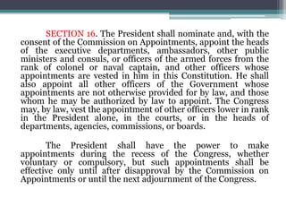 SECTION 16. The President shall nominate and, with the
consent of the Commission on Appointments, appoint the heads
of the executive departments, ambassadors, other public
ministers and consuls, or officers of the armed forces from the
rank of colonel or naval captain, and other officers whose
appointments are vested in him in this Constitution. He shall
also appoint all other officers of the Government whose
appointments are not otherwise provided for by law, and those
whom he may be authorized by law to appoint. The Congress
may, by law, vest the appointment of other officers lower in rank
in the President alone, in the courts, or in the heads of
departments, agencies, commissions, or boards.
The President shall have the power to make
appointments during the recess of the Congress, whether
voluntary or compulsory, but such appointments shall be
effective only until after disapproval by the Commission on
Appointments or until the next adjournment of the Congress.
 