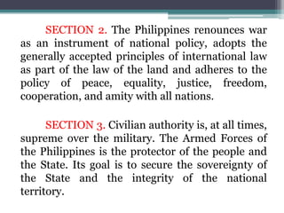 SECTION 2. The Philippines renounces war
as an instrument of national policy, adopts the
generally accepted principles of international law
as part of the law of the land and adheres to the
policy of peace, equality, justice, freedom,
cooperation, and amity with all nations.
SECTION 3. Civilian authority is, at all times,
supreme over the military. The Armed Forces of
the Philippines is the protector of the people and
the State. Its goal is to secure the sovereignty of
the State and the integrity of the national
territory.
 