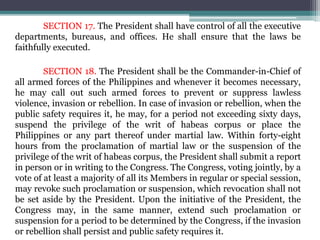 SECTION 17. The President shall have control of all the executive
departments, bureaus, and offices. He shall ensure that the laws be
faithfully executed.
SECTION 18. The President shall be the Commander-in-Chief of
all armed forces of the Philippines and whenever it becomes necessary,
he may call out such armed forces to prevent or suppress lawless
violence, invasion or rebellion. In case of invasion or rebellion, when the
public safety requires it, he may, for a period not exceeding sixty days,
suspend the privilege of the writ of habeas corpus or place the
Philippines or any part thereof under martial law. Within forty-eight
hours from the proclamation of martial law or the suspension of the
privilege of the writ of habeas corpus, the President shall submit a report
in person or in writing to the Congress. The Congress, voting jointly, by a
vote of at least a majority of all its Members in regular or special session,
may revoke such proclamation or suspension, which revocation shall not
be set aside by the President. Upon the initiative of the President, the
Congress may, in the same manner, extend such proclamation or
suspension for a period to be determined by the Congress, if the invasion
or rebellion shall persist and public safety requires it.
 