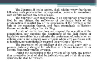The Congress, if not in session, shall, within twenty-four hours
following such proclamation or suspension, convene in accordance
with its rules without any need of a call.
The Supreme Court may review, in an appropriate proceeding
filed by any citizen, the sufficiency of the factual basis of the
proclamation of martial law or the suspension of the privilege of the
writ or the extension thereof, and must promulgate its decision
thereon within thirty days from its filing.
A state of martial law does not suspend the operation of the
Constitution, nor supplant the functioning of the civil courts or
legislative assemblies, nor authorize the conferment of jurisdiction on
military courts and agencies over civilians where civil courts are able
to function, nor automatically suspend the privilege of the writ.
The suspension of the privilege of the writ shall apply only to
persons judicially charged for rebellion or offenses inherent in or
directly connected with the invasion.
During the suspension of the privilege of the writ, any person
thus arrested or detained shall be judicially charged within three days,
otherwise he shall be released.
 