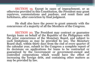 SECTION 19. Except in cases of impeachment, or as
otherwise provided in this Constitution, the President may grant
reprieves, commutations and pardons, and remit fines and
forfeitures, after conviction by final judgment.
He shall also have the power to grant amnesty with the
concurrence of a majority of all the Members of the Congress.
SECTION 20. The President may contract or guarantee
foreign loans on behalf of the Republic of the Philippines with
the prior concurrence of the Monetary Board, and subject to
such limitations as may be provided by law. The Monetary
Board shall, within thirty days from the end of every quarter of
the calendar year, submit to the Congress a complete report of
its decisions on applications for loans to be contracted or
guaranteed by the Government or government-owned and
controlled corporations which would have the effect of
increasing the foreign debt, and containing other matters as
may be provided by law.
 