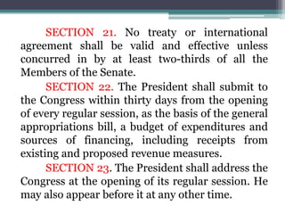 SECTION 21. No treaty or international
agreement shall be valid and effective unless
concurred in by at least two-thirds of all the
Members of the Senate.
SECTION 22. The President shall submit to
the Congress within thirty days from the opening
of every regular session, as the basis of the general
appropriations bill, a budget of expenditures and
sources of financing, including receipts from
existing and proposed revenue measures.
SECTION 23. The President shall address the
Congress at the opening of its regular session. He
may also appear before it at any other time.
 