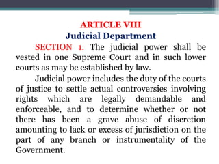 ARTICLE VIII
Judicial Department
SECTION 1. The judicial power shall be
vested in one Supreme Court and in such lower
courts as may be established by law.
Judicial power includes the duty of the courts
of justice to settle actual controversies involving
rights which are legally demandable and
enforceable, and to determine whether or not
there has been a grave abuse of discretion
amounting to lack or excess of jurisdiction on the
part of any branch or instrumentality of the
Government.
 