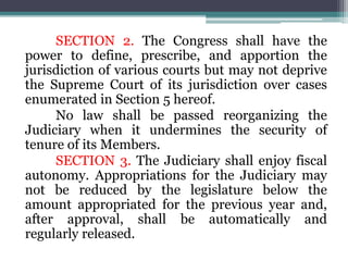 SECTION 2. The Congress shall have the
power to define, prescribe, and apportion the
jurisdiction of various courts but may not deprive
the Supreme Court of its jurisdiction over cases
enumerated in Section 5 hereof.
No law shall be passed reorganizing the
Judiciary when it undermines the security of
tenure of its Members.
SECTION 3. The Judiciary shall enjoy fiscal
autonomy. Appropriations for the Judiciary may
not be reduced by the legislature below the
amount appropriated for the previous year and,
after approval, shall be automatically and
regularly released.
 
