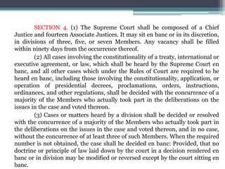 SECTION 4. (1) The Supreme Court shall be composed of a Chief
Justice and fourteen Associate Justices. It may sit en banc or in its discretion,
in divisions of three, five, or seven Members. Any vacancy shall be filled
within ninety days from the occurrence thereof.
(2) All cases involving the constitutionality of a treaty, international or
executive agreement, or law, which shall be heard by the Supreme Court en
banc, and all other cases which under the Rules of Court are required to be
heard en banc, including those involving the constitutionality, application, or
operation of presidential decrees, proclamations, orders, instructions,
ordinances, and other regulations, shall be decided with the concurrence of a
majority of the Members who actually took part in the deliberations on the
issues in the case and voted thereon.
(3) Cases or matters heard by a division shall be decided or resolved
with the concurrence of a majority of the Members who actually took part in
the deliberations on the issues in the case and voted thereon, and in no case,
without the concurrence of at least three of such Members. When the required
number is not obtained, the case shall be decided en banc: Provided, that no
doctrine or principle of law laid down by the court in a decision rendered en
banc or in division may be modified or reversed except by the court sitting en
banc.
 