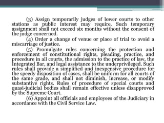 (3) Assign temporarily judges of lower courts to other
stations as public interest may require. Such temporary
assignment shall not exceed six months without the consent of
the judge concerned.
(4) Order a change of venue or place of trial to avoid a
miscarriage of justice.
(5) Promulgate rules concerning the protection and
enforcement of constitutional rights, pleading, practice, and
procedure in all courts, the admission to the practice of law, the
Integrated Bar, and legal assistance to the underprivileged. Such
rules shall provide a simplified and inexpensive procedure for
the speedy disposition of cases, shall be uniform for all courts of
the same grade, and shall not diminish, increase, or modify
substantive rights. Rules of procedure of special courts and
quasi-judicial bodies shall remain effective unless disapproved
by the Supreme Court.
(6) Appoint all officials and employees of the Judiciary in
accordance with the Civil Service Law.
 