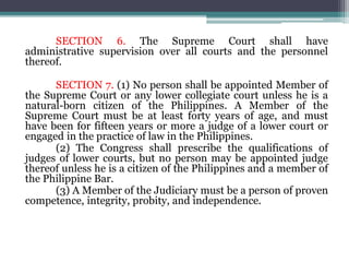 SECTION 6. The Supreme Court shall have
administrative supervision over all courts and the personnel
thereof.
SECTION 7. (1) No person shall be appointed Member of
the Supreme Court or any lower collegiate court unless he is a
natural-born citizen of the Philippines. A Member of the
Supreme Court must be at least forty years of age, and must
have been for fifteen years or more a judge of a lower court or
engaged in the practice of law in the Philippines.
(2) The Congress shall prescribe the qualifications of
judges of lower courts, but no person may be appointed judge
thereof unless he is a citizen of the Philippines and a member of
the Philippine Bar.
(3) A Member of the Judiciary must be a person of proven
competence, integrity, probity, and independence.
 