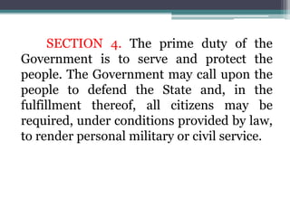 SECTION 4. The prime duty of the
Government is to serve and protect the
people. The Government may call upon the
people to defend the State and, in the
fulfillment thereof, all citizens may be
required, under conditions provided by law,
to render personal military or civil service.
 