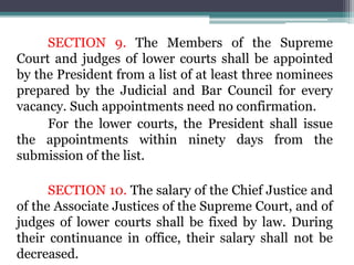 SECTION 9. The Members of the Supreme
Court and judges of lower courts shall be appointed
by the President from a list of at least three nominees
prepared by the Judicial and Bar Council for every
vacancy. Such appointments need no confirmation.
For the lower courts, the President shall issue
the appointments within ninety days from the
submission of the list.
SECTION 10. The salary of the Chief Justice and
of the Associate Justices of the Supreme Court, and of
judges of lower courts shall be fixed by law. During
their continuance in office, their salary shall not be
decreased.
 