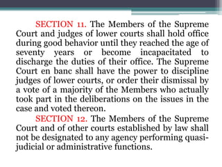 SECTION 11. The Members of the Supreme
Court and judges of lower courts shall hold office
during good behavior until they reached the age of
seventy years or become incapacitated to
discharge the duties of their office. The Supreme
Court en banc shall have the power to discipline
judges of lower courts, or order their dismissal by
a vote of a majority of the Members who actually
took part in the deliberations on the issues in the
case and voted thereon.
SECTION 12. The Members of the Supreme
Court and of other courts established by law shall
not be designated to any agency performing quasi-
judicial or administrative functions.
 