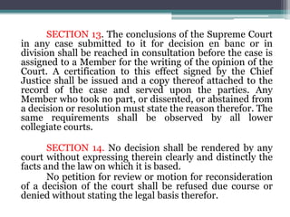 SECTION 13. The conclusions of the Supreme Court
in any case submitted to it for decision en banc or in
division shall be reached in consultation before the case is
assigned to a Member for the writing of the opinion of the
Court. A certification to this effect signed by the Chief
Justice shall be issued and a copy thereof attached to the
record of the case and served upon the parties. Any
Member who took no part, or dissented, or abstained from
a decision or resolution must state the reason therefor. The
same requirements shall be observed by all lower
collegiate courts.
SECTION 14. No decision shall be rendered by any
court without expressing therein clearly and distinctly the
facts and the law on which it is based.
No petition for review or motion for reconsideration
of a decision of the court shall be refused due course or
denied without stating the legal basis therefor.
 