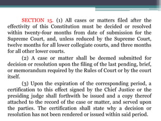 SECTION 15. (1) All cases or matters filed after the
effectivity of this Constitution must be decided or resolved
within twenty-four months from date of submission for the
Supreme Court, and, unless reduced by the Supreme Court,
twelve months for all lower collegiate courts, and three months
for all other lower courts.
(2) A case or matter shall be deemed submitted for
decision or resolution upon the filing of the last pending, brief,
or memorandum required by the Rules of Court or by the court
itself.
(3) Upon the expiration of the corresponding period, a
certification to this effect signed by the Chief Justice or the
presiding judge shall forthwith be issued and a copy thereof
attached to the record of the case or matter, and served upon
the parties. The certification shall state why a decision or
resolution has not been rendered or issued within said period.
 