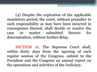 (4) Despite the expiration of the applicable
mandatory period, the court, without prejudice to
such responsibility as may have been incurred in
consequence thereof, shall decide or resolve the
case or matter submitted thereto for
determination, without further delay.
SECTION 16. The Supreme Court shall,
within thirty days from the opening of each
regular session of the Congress, submit to the
President and the Congress an annual report on
the operations and activities of the Judiciary.
 