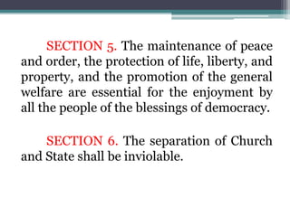 SECTION 5. The maintenance of peace
and order, the protection of life, liberty, and
property, and the promotion of the general
welfare are essential for the enjoyment by
all the people of the blessings of democracy.
SECTION 6. The separation of Church
and State shall be inviolable.
 