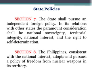 State Policies
SECTION 7. The State shall pursue an
independent foreign policy. In its relations
with other states the paramount consideration
shall be national sovereignty, territorial
integrity, national interest, and the right to
self-determination.
SECTION 8. The Philippines, consistent
with the national interest, adopts and pursues
a policy of freedom from nuclear weapons in
its territory.
 