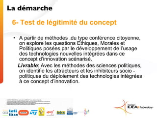 A partir de méthodes ,du type conférence citoyenne, on explore les questions Ethiques, Morales et Politiques posées par le développement de l’usage des technologies nouvelles intégrées dans ce concept d’innovation scénarisé. Livrable : Avec les méthodes des sciences politiques, on identifie les attracteurs et les inhibiteurs socio - politiques du déploiement des technologies intégrées à ce concept d’innovation. 6- Test de légitimité du concept La démarche  
