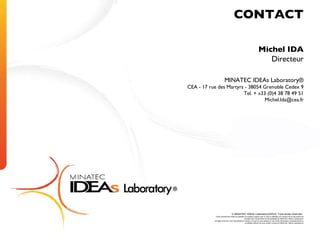 Michel IDA Directeur MINATEC IDEAs Laboratory® CEA - 17 rue des Martyrs - 38054 Grenoble Cedex 9 Tel. + »33 (0)4 38 78 49 51 [email_address] © MINATEC IDEAs Laboratory®2010. Tous droits réservés.  Toute reproduction totale ou partielle sur quelque support que ce soit ou utilisation du contenu de ce document est interdite sans l’autorisation écrite préalable du MINATEC IDEAs Laboratory® All rights reserved. Any reproduction in whole or in part on any medium or use of the information contained herein is prohibited without the prior written consent of MINATEC IDEAs Laboratory® CONTACT 