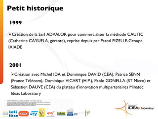 Petit historique 1999 Création de la Sarl ADVALOR pour commercialiser la méthode CAUTIC (Catherine CAYUELA, gérante), reprise depuis par Pascal PiZELLE-Groupe IXIADE 2001 Création avec Michel IDA et Dominique DAVID (CEA), Patrice SENN (France Télécom), Dominique VICART (H.P.), Paolo GONELLA (ST Micro) et Sébastien DAUVE (CEA) du plateau d’innovation multipartenaires Minatec Ideas Laboratory 
