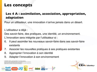 Les concepts Les 4 A : assimilation, association, appropriation, adaptation Pour un utilisateur, une innovation n’arrive jamais dans un désert. L’utilisateur a déjà :  Des savoir-faire, des pratiques, une identité, un environnement. L’innovation sera intégrée par l’utilisateur si : Il peut assimiler les nouveaux savoir-faire dans ses savoir-faire existants Associer les nouvelles pratiques à ses pratiques existantes Approprier l’innovation à son identité Adapter l’innovation à son environnement 