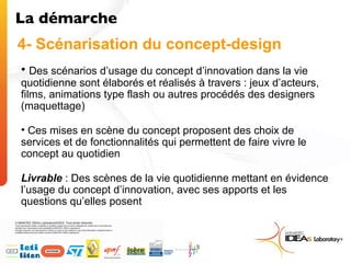 4- Scénarisation du concept-design Des scénarios d’usage du concept d’innovation dans la vie quotidienne sont élaborés et réalisés à travers : jeux d’acteurs, films, animations type flash ou autres procédés des designers (maquettage) Ces mises en scène du concept proposent des choix de services et de fonctionnalités qui permettent de faire vivre le concept au quotidien Livrable  : Des scènes de la vie quotidienne mettant en évidence l’usage du concept d’innovation, avec ses apports et les questions qu’elles posent  La démarche  