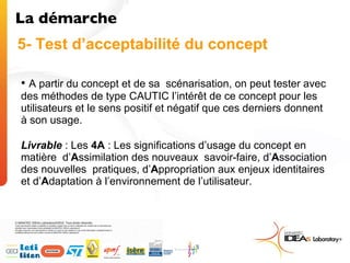 A partir du concept et de sa  scénarisation, on peut tester avec des méthodes de type CAUTIC l’intérêt de ce concept pour les utilisateurs et le sens positif et négatif que ces derniers donnent à son usage. Livrable  : Les  4A  : Les significations d’usage du concept en matière  d’ A ssimilation des nouveaux  savoir-faire, d’ A ssociation des nouvelles  pratiques, d’ A ppropriation aux enjeux identitaires et d’ A daptation à l’environnement de l’utilisateur.  La démarche  5- Test d’acceptabilité du concept 