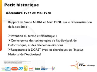 Petit historique Décembre 1977 et Mai 1978 Rapport de Simon NORA et Alain MINC sur « l’informatisation de la société » Invention du terme « télématique » Convergence des technologies de l’audiovisuel, de l’informatique, et des télécommunications Rencontre à la DGRST avec les chercheurs de l’Institut National de l’Audiovisuel 