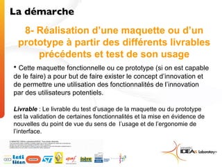 8- Réalisation d’une maquette ou d’un prototype à partir des différents livrables précédents et test de son usage Cette maquette fonctionnelle ou ce prototype (si on est capable de le faire) a pour but de faire exister le concept d’innovation et de permettre une utilisation des fonctionnalités de l’innovation par des utilisateurs potentiels. Livrable  : Le livrable du test d’usage de la maquette ou du prototype est la validation de certaines fonctionnalités et la mise en évidence de nouvelles du point de vue du sens de  l’usage et de l’ergonomie de l’interface.  La démarche  