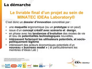 Le livrable final d’un projet au sein de MINATEC IDEAs Laboratory®  C’est donc un  dossier d’innovation  concrétisé par : une  maquette  ergonomique (ou un  prototype  si on peut)  issue d’un  concept créatif avec scénario et  design ,  en phase avec les  tendances d’évolution  des modes de vie et issu de  potentialités   technologiques  nouvelles, intéressant fortement les utilisateurs potentiels, et socio-politiquement légitime intéressant des acteurs économiques potentiels d’un  nouveau « business model »  ( et particulièrement les membres d’Ideas Lab ) La démarche  