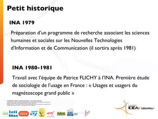 Petit historique INA 1979 Préparation d’un programme de recherche associant les sciences humaines et sociales sur les Nouvelles Technologies d’Information et de Communication (il sortira après 1981) INA 1980-1981 Travail avec l’équipe de Patrice FLICHY à l’INA. Première étude de sociologie de l’usage en France : « Usages et usagers du magnétoscope grand public » 